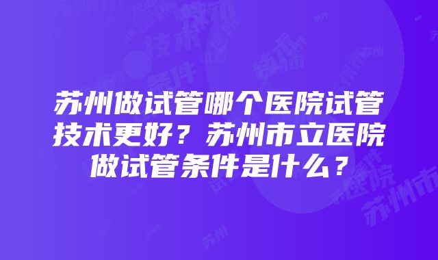 苏州做试管哪个医院试管技术更好？苏州市立医院做试管条件是什么？