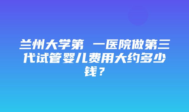 兰州大学第 一医院做第三代试管婴儿费用大约多少钱？