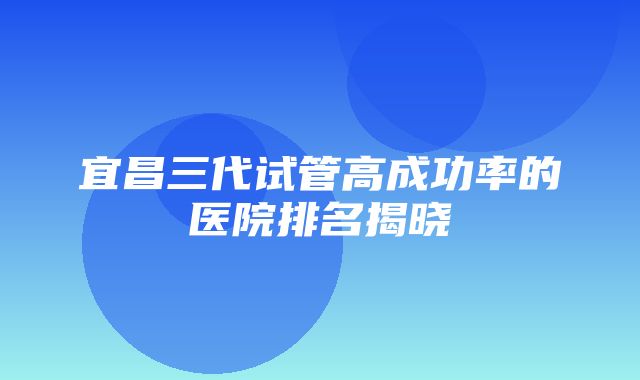 宜昌三代试管高成功率的医院排名揭晓