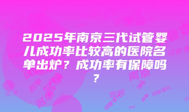 2025年南京三代试管婴儿成功率比较高的医院名单出炉？成功率有保障吗？