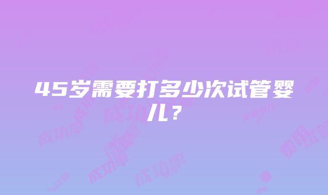 45岁需要打多少次试管婴儿？