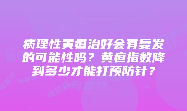 病理性黄疸治好会有复发的可能性吗？黄疸指数降到多少才能打预防针？