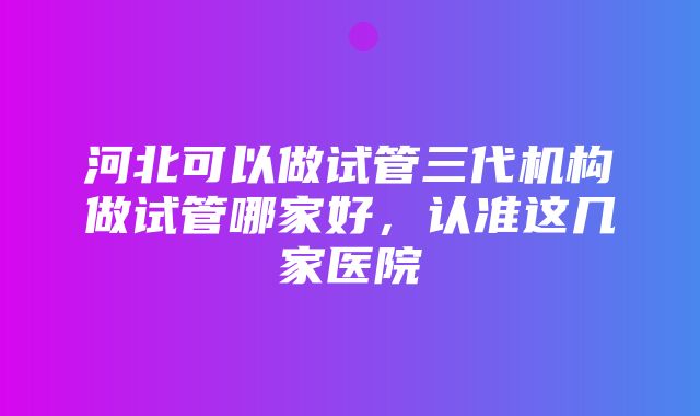 河北可以做试管三代机构做试管哪家好，认准这几家医院