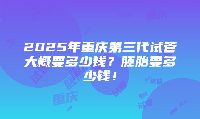 2025年重庆第三代试管大概要多少钱？胚胎要多少钱！