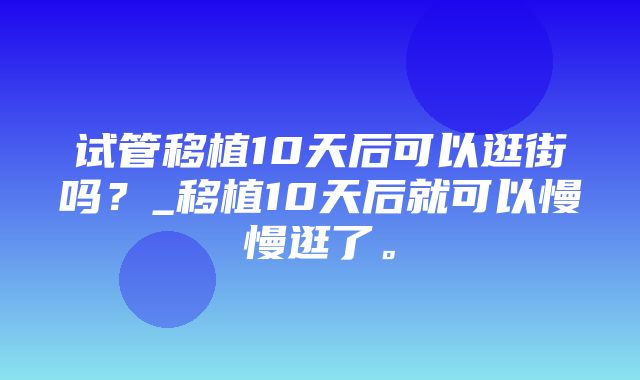 试管移植10天后可以逛街吗？_移植10天后就可以慢慢逛了。