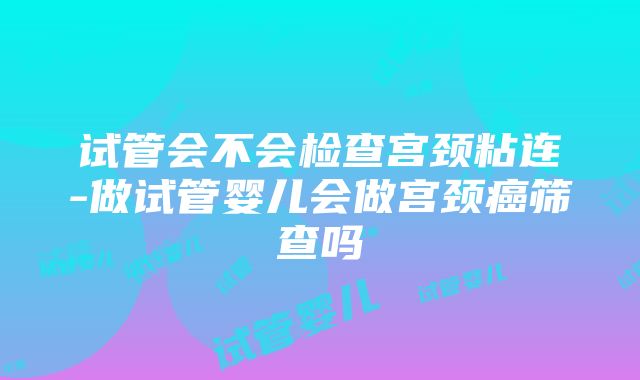 试管会不会检查宫颈粘连-做试管婴儿会做宫颈癌筛查吗