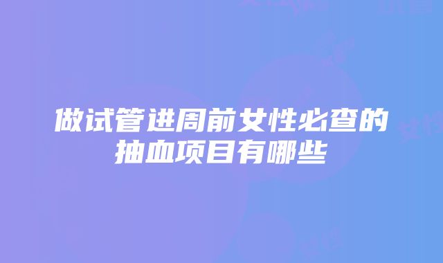 做试管进周前女性必查的抽血项目有哪些