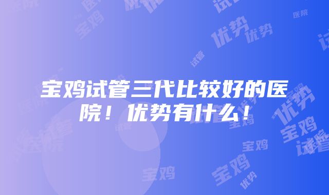 宝鸡试管三代比较好的医院！优势有什么！