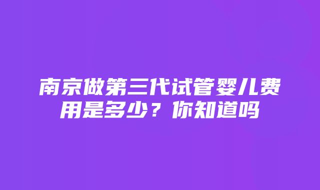 南京做第三代试管婴儿费用是多少？你知道吗