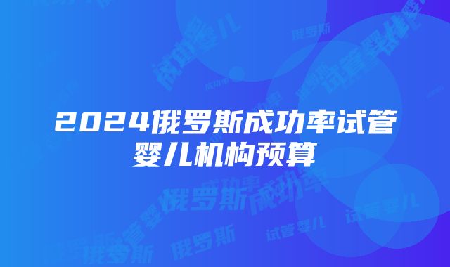 2024俄罗斯成功率试管婴儿机构预算