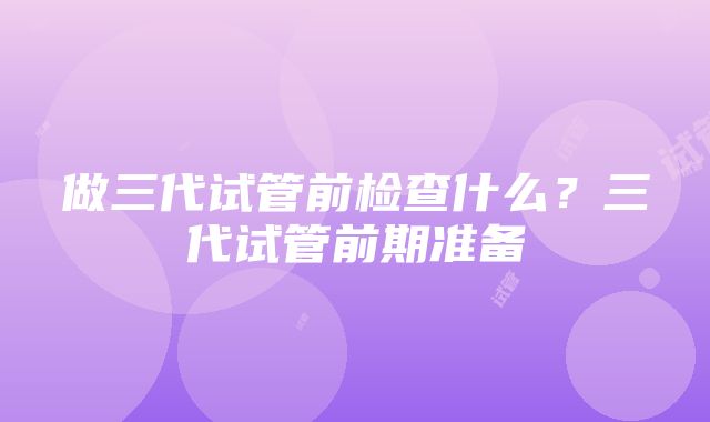 做三代试管前检查什么？三代试管前期准备