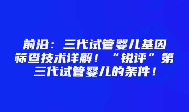 前沿：三代试管婴儿基因筛查技术详解！“锐评”第三代试管婴儿的条件！