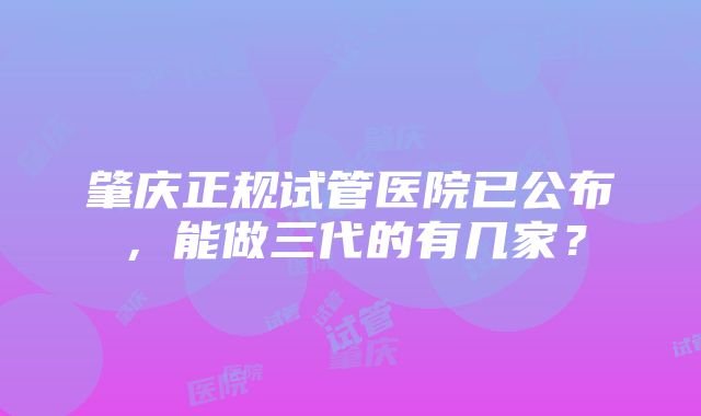 肇庆正规试管医院已公布，能做三代的有几家？