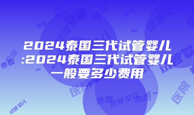 2024泰国三代试管婴儿:2024泰国三代试管婴儿一般要多少费用