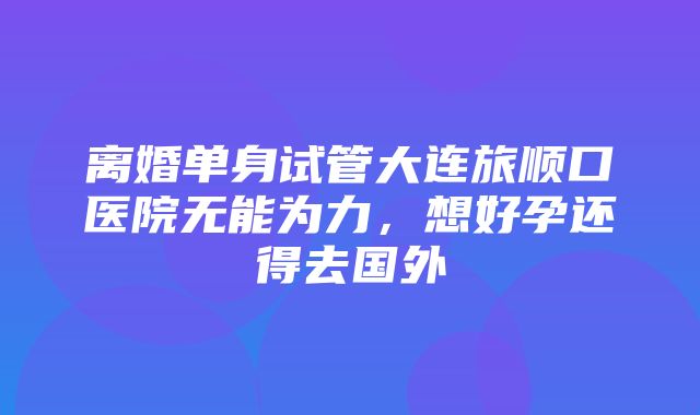 离婚单身试管大连旅顺口医院无能为力，想好孕还得去国外