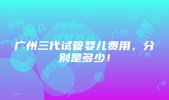 广州三代试管婴儿费用，分别是多少！