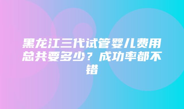 黑龙江三代试管婴儿费用总共要多少？成功率都不错