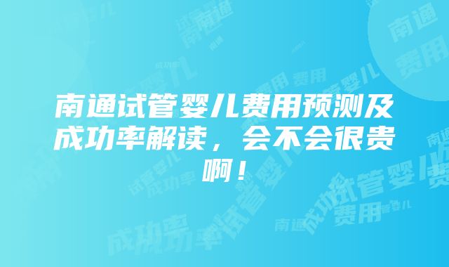 南通试管婴儿费用预测及成功率解读，会不会很贵啊！