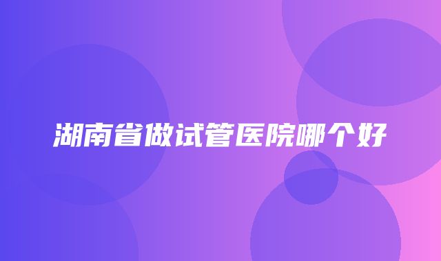 湖南省做试管医院哪个好