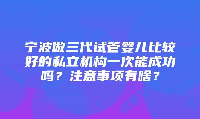 宁波做三代试管婴儿比较好的私立机构一次能成功吗？注意事项有啥？