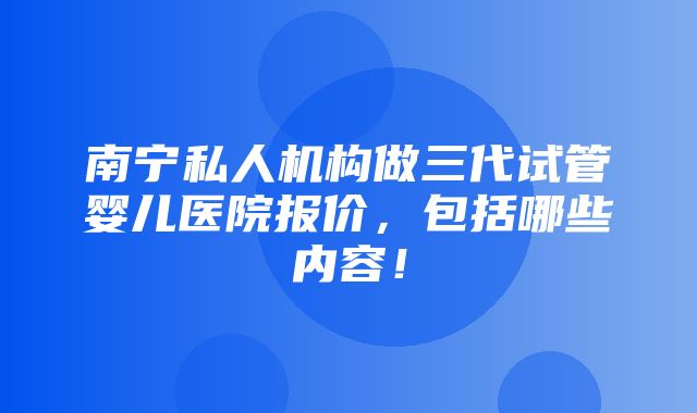 南宁私人机构做三代试管婴儿医院报价，包括哪些内容！