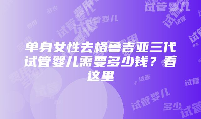 单身女性去格鲁吉亚三代试管婴儿需要多少钱？看这里