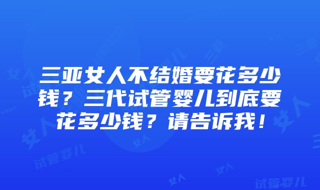 三亚女人不结婚要花多少钱？三代试管婴儿到底要花多少钱？请告诉我！