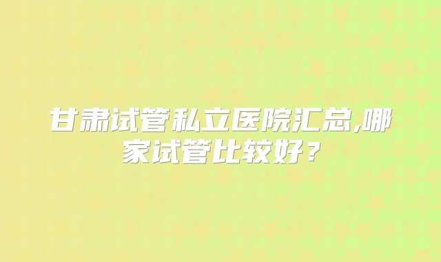 甘肃试管私立医院汇总,哪家试管比较好？