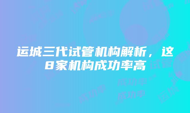 运城三代试管机构解析，这8家机构成功率高