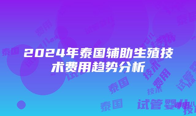 2024年泰国辅助生殖技术费用趋势分析