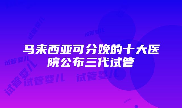 马来西亚可分娩的十大医院公布三代试管