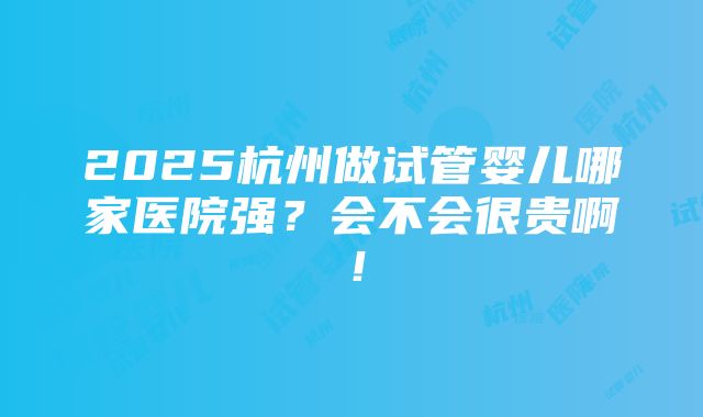 2025杭州做试管婴儿哪家医院强？会不会很贵啊！