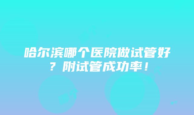 哈尔滨哪个医院做试管好？附试管成功率！