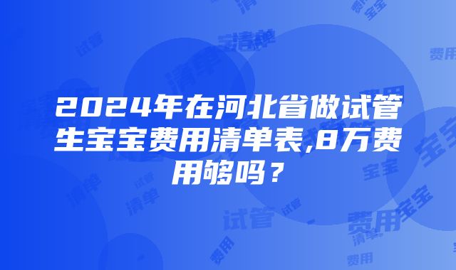 2024年在河北省做试管生宝宝费用清单表,8万费用够吗？