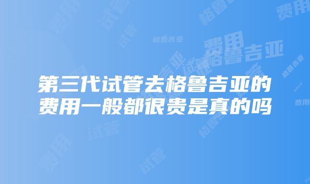 第三代试管去格鲁吉亚的费用一般都很贵是真的吗