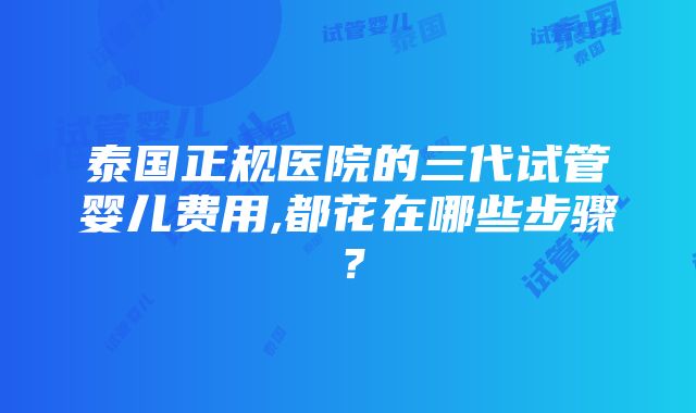 泰国正规医院的三代试管婴儿费用,都花在哪些步骤？