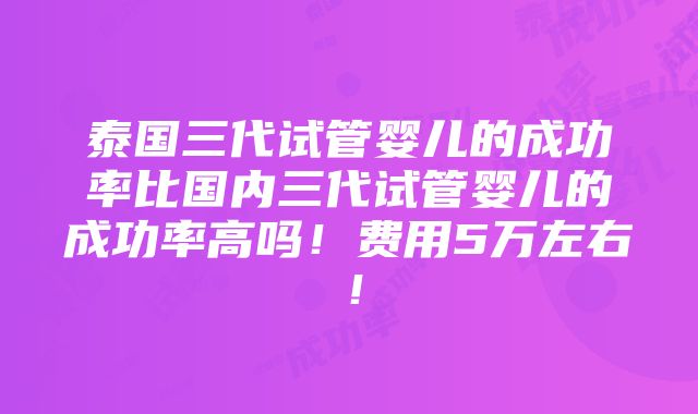 泰国三代试管婴儿的成功率比国内三代试管婴儿的成功率高吗！费用5万左右！