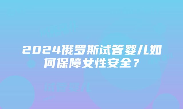 2024俄罗斯试管婴儿如何保障女性安全？