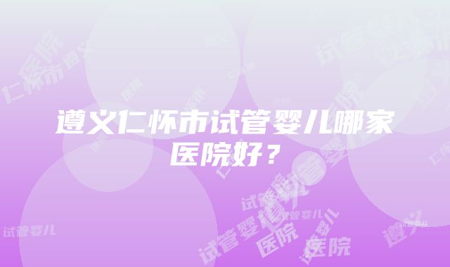 遵义仁怀市试管婴儿哪家医院好？