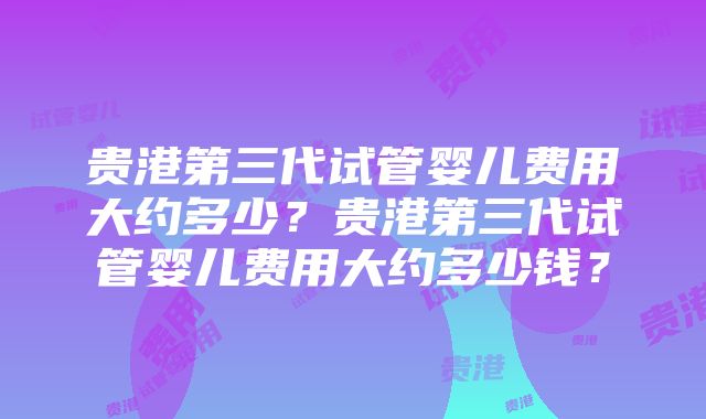 贵港第三代试管婴儿费用大约多少？贵港第三代试管婴儿费用大约多少钱？