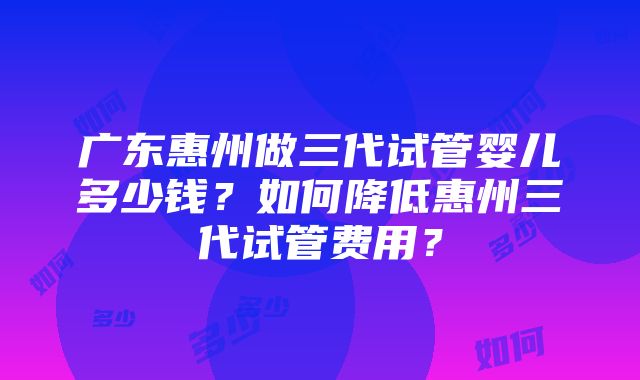 广东惠州做三代试管婴儿多少钱？如何降低惠州三代试管费用？