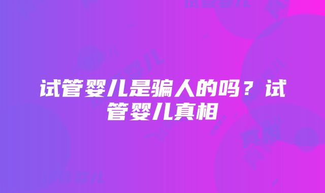 试管婴儿是骗人的吗？试管婴儿真相