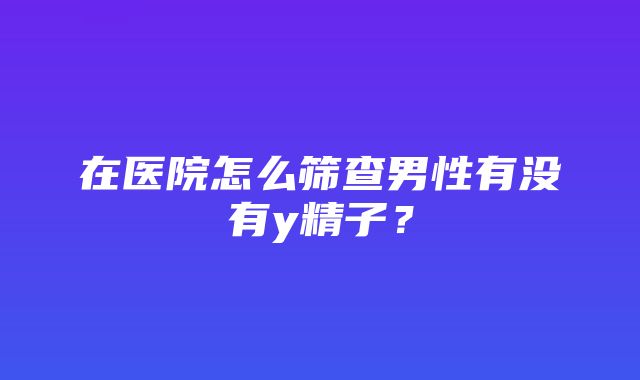 在医院怎么筛查男性有没有y精子？