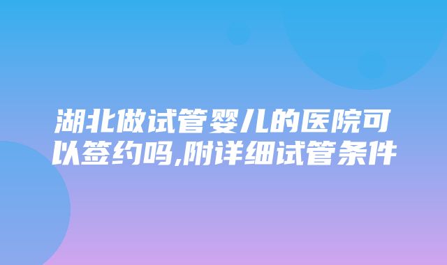 湖北做试管婴儿的医院可以签约吗,附详细试管条件