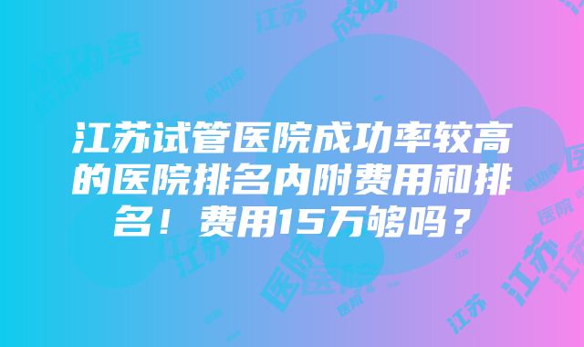 江苏试管医院成功率较高的医院排名内附费用和排名！费用15万够吗？