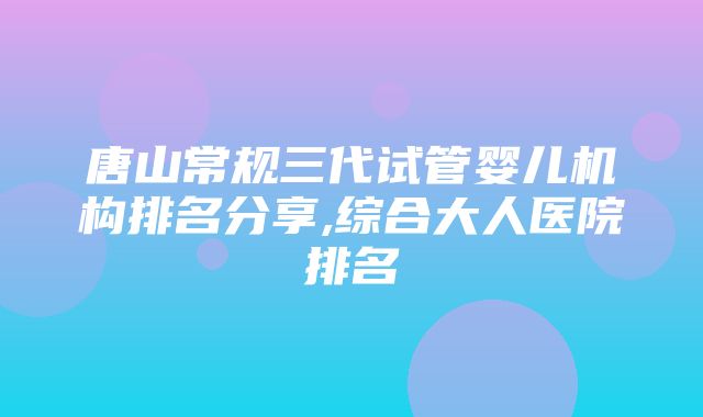 唐山常规三代试管婴儿机构排名分享,综合大人医院排名