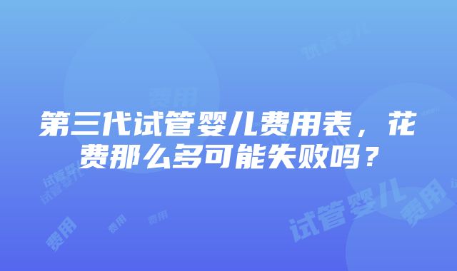 第三代试管婴儿费用表，花费那么多可能失败吗？