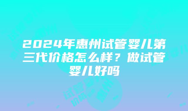 2024年惠州试管婴儿第三代价格怎么样？做试管婴儿好吗