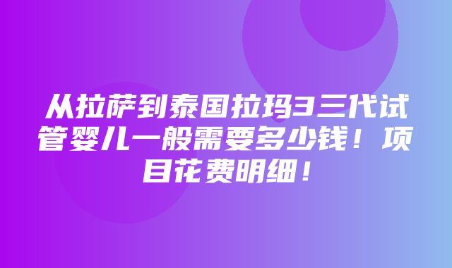 从拉萨到泰国拉玛3三代试管婴儿一般需要多少钱！项目花费明细！