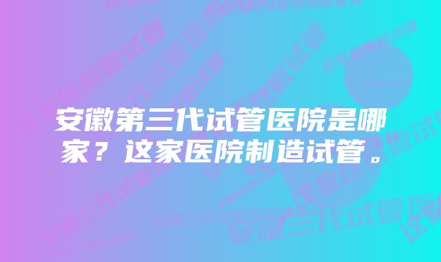 安徽第三代试管医院是哪家？这家医院制造试管。